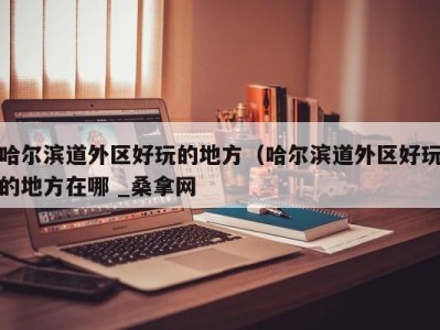 三亚哈尔滨道外区好玩的地方（哈尔滨道外区好玩的地方在哪 _桑拿网
