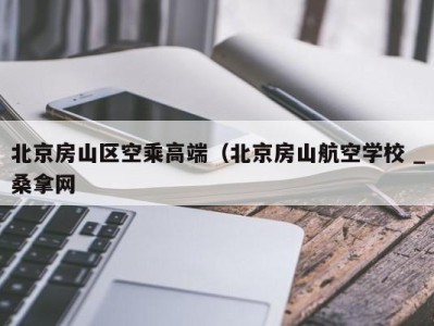 三亚北京房山区空乘高端（北京房山航空学校 _桑拿网