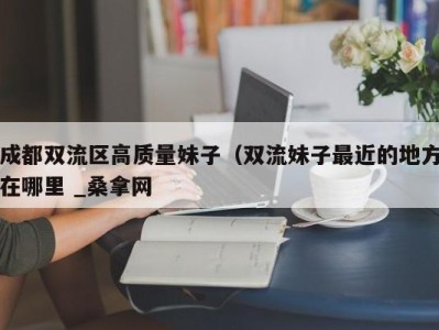 三亚成都双流区高质量妹子（双流妹子最近的地方在哪里 _桑拿网