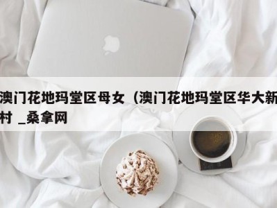三亚澳门花地玛堂区母女（澳门花地玛堂区华大新村 _桑拿网