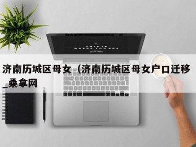三亚济南历城区母女（济南历城区母女户口迁移 _桑拿网