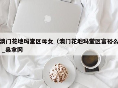 三亚澳门花地玛堂区母女（澳门花地玛堂区富裕么 _桑拿网