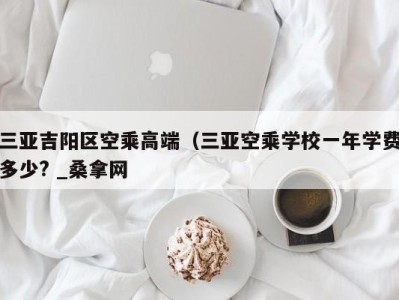 三亚吉阳区空乘高端（三亚空乘学校一年学费多少? _桑拿网