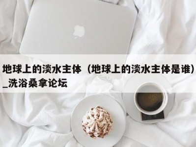 三亚地球上的淡水主体（地球上的淡水主体是谁）_洗浴桑拿论坛