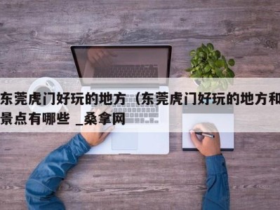 三亚东莞虎门好玩的地方（东莞虎门好玩的地方和景点有哪些 _桑拿网