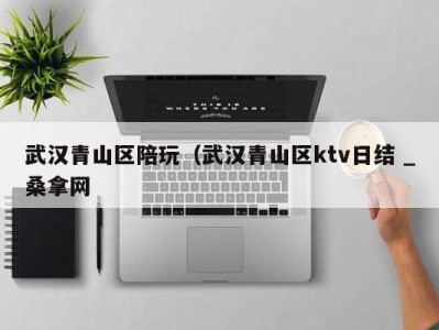 三亚武汉青山区陪玩（武汉青山区ktv日结 _桑拿网