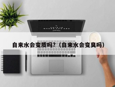 三亚自来水会变质吗?（自来水会变臭吗）