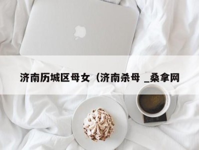三亚济南历城区母女（济南杀母 _桑拿网