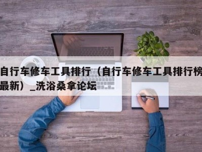 三亚自行车修车工具排行（自行车修车工具排行榜最新）_洗浴桑拿论坛