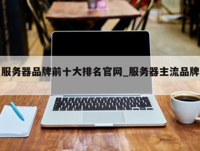 三亚服务器品牌前十大排名官网_服务器主流品牌 