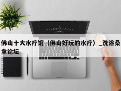 三亚佛山十大水疗馆（佛山好玩的水疗）_洗浴桑拿论坛