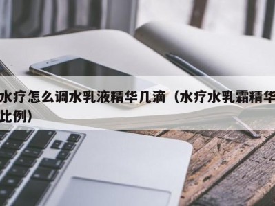 三亚水疗怎么调水乳液精华几滴（水疗水乳霜精华比例）