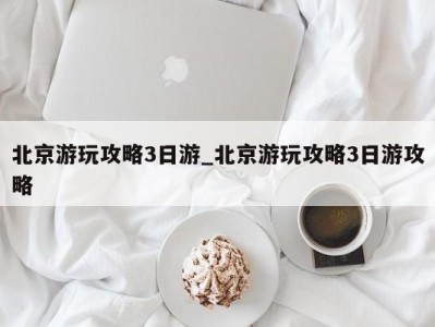 三亚北京游玩攻略3日游_北京游玩攻略3日游攻略 