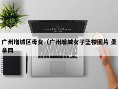 三亚广州增城区母女（广州增城女子坠楼图片 桑拿网