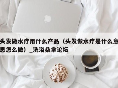 三亚头发做水疗用什么产品（头发做水疗是什么意思怎么做）_洗浴桑拿论坛