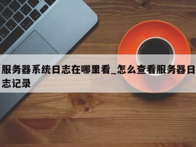 三亚服务器系统日志在哪里看_怎么查看服务器日志记录 