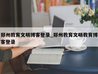三亚郑州教育文明博客登录_郑州教育文明教育博客登录 