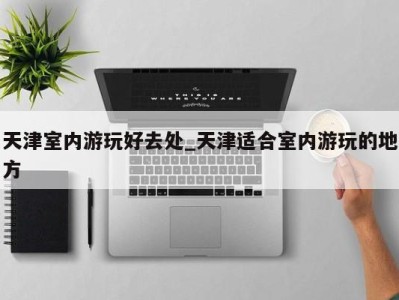 三亚天津室内游玩好去处_天津适合室内游玩的地方 