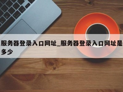 三亚服务器登录入口网址_服务器登录入口网址是多少 