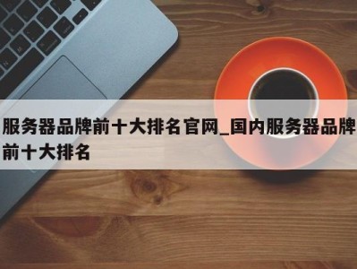 三亚服务器品牌前十大排名官网_国内服务器品牌前十大排名 